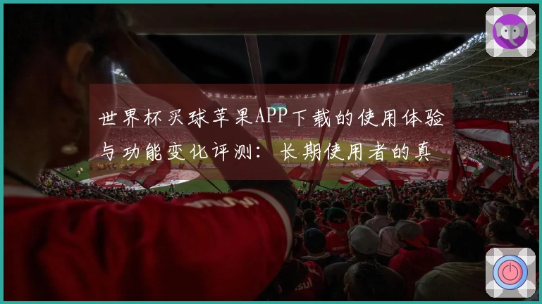 世界杯买球苹果APP下载的使用体验与功能变化评测：长期使用者的真实反馈