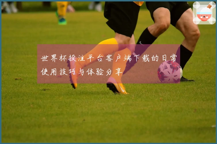 世界杯投注平台客户端下载的日常使用技巧与体验分享