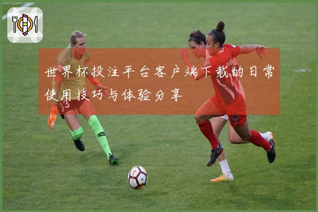 世界杯投注平台客户端下载的日常使用技巧与体验分享