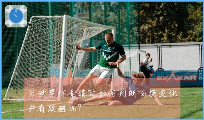 买世界杯竞猜时如何判断临场变化并有效避坑？