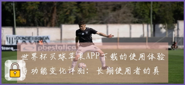 世界杯买球苹果APP下载的使用体验与功能变化评测：长期使用者的真实反馈